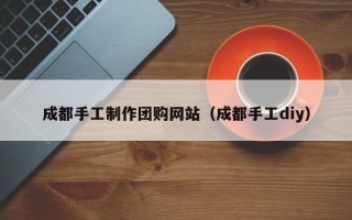 本溪成都手工制作团购网站（成都手工diy）