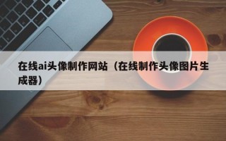 本溪在线ai头像制作网站（在线制作头像图片生成器）