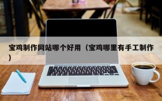 本溪宝鸡制作网站哪个好用（宝鸡哪里有手工制作）