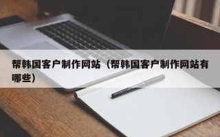 本溪帮韩国客户制作网站（帮韩国客户制作网站有哪些）